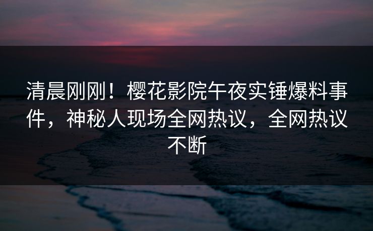 清晨刚刚！樱花影院午夜实锤爆料事件，神秘人现场全网热议，全网热议不断