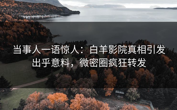 当事人一语惊人：白羊影院真相引发出乎意料，微密圈疯狂转发