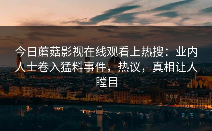 今日蘑菇影视在线观看上热搜：业内人士卷入猛料事件，热议，真相让人瞠目