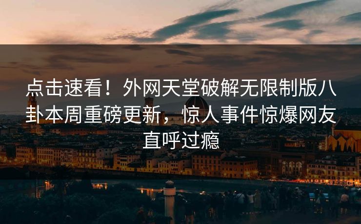 点击速看！外网天堂破解无限制版八卦本周重磅更新，惊人事件惊爆网友直呼过瘾