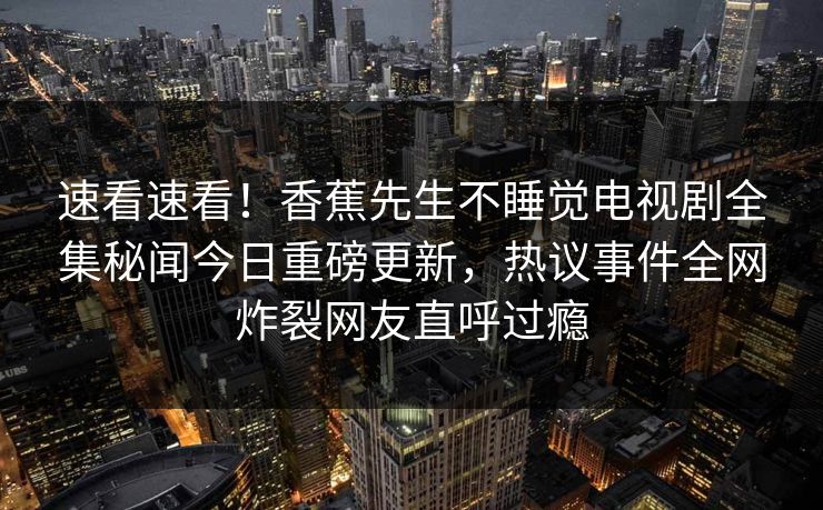 速看速看!香蕉先生不睡觉电视剧全集秘闻今日重磅更新,热议事件全网炸裂网友直呼过瘾 速看速看!香蕉先生不睡觉电视剧全集秘闻今日重磅更新,热议事件全网炸裂网友直呼过瘾