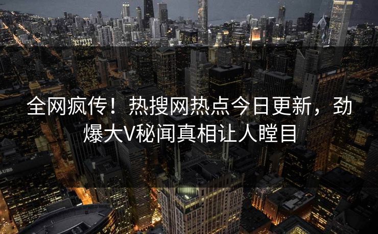 全网疯传！热搜网热点今日更新，劲爆大V秘闻真相让人瞠目