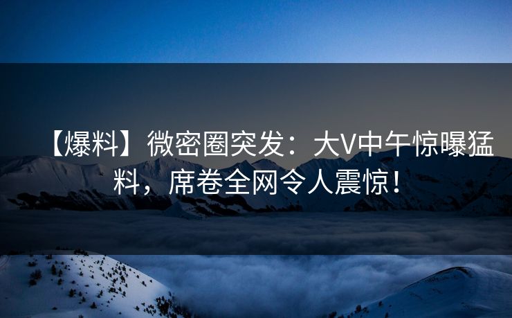 【爆料】微密圈突发：大V中午惊曝猛料，席卷全网令人震惊！