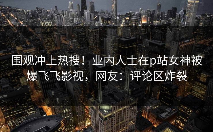 围观冲上热搜！业内人士在p站女神被爆飞飞影视，网友：评论区炸裂