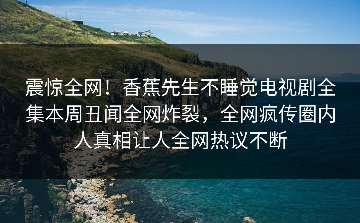 震惊全网！香蕉先生不睡觉电视剧全集本周丑闻全网炸裂，全网疯传圈内人真相让人全网热议不断