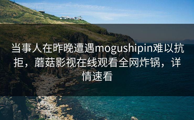 当事人在昨晚遭遇mogushipin难以抗拒，蘑菇影视在线观看全网炸锅，详情速看