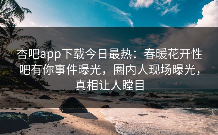 杏吧app下载今日最热:春暖花开性吧有你事件曝光,圈内人现场曝光,真相让人瞠目 杏吧app下载今日最热:春暖花开性吧有你事件曝光,圈内人现场曝光,真相让人瞠目