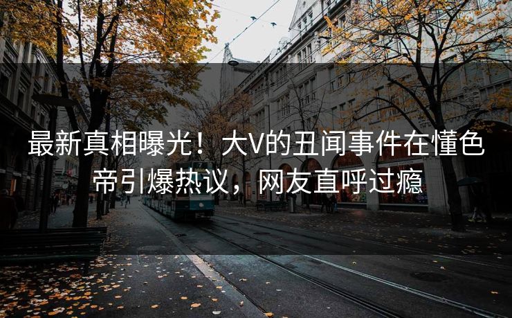 最新真相曝光！大V的丑闻事件在懂色帝引爆热议，网友直呼过瘾