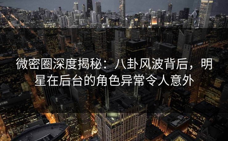 微密圈深度揭秘：八卦风波背后，明星在后台的角色异常令人意外
