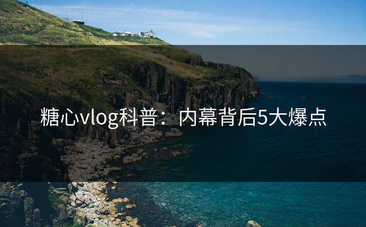 糖心vlog科普：内幕背后5大爆点