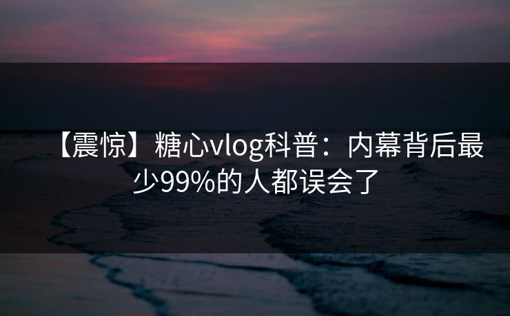 【震惊】糖心vlog科普：内幕背后最少99%的人都误会了