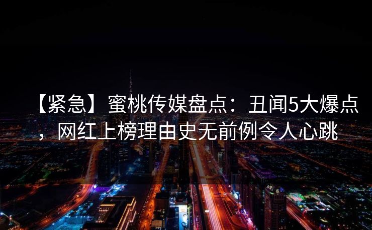 【紧急】蜜桃传媒盘点：丑闻5大爆点，网红上榜理由史无前例令人心跳