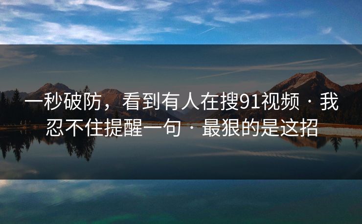 一秒破防，看到有人在搜91视频 · 我忍不住提醒一句 · 最狠的是这招