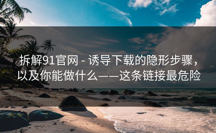 拆解91官网 - 诱导下载的隐形步骤,以及你能做什么——这条链接最危险 拆解91官网 - 诱导下载的隐形步骤,以及你能做什么——这条链接最危险