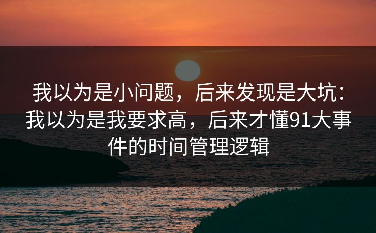 我以为是小问题,后来发现是大坑:我以为是我要求高,后来才懂91大事件的时间管理逻辑 我以为是小问题,后来发现是大坑:我以为是我要求高,后来才懂91大事件的时间管理逻辑