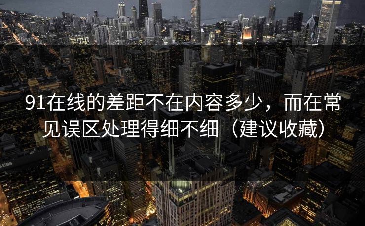 91在线的差距不在内容多少，而在常见误区处理得细不细（建议收藏）